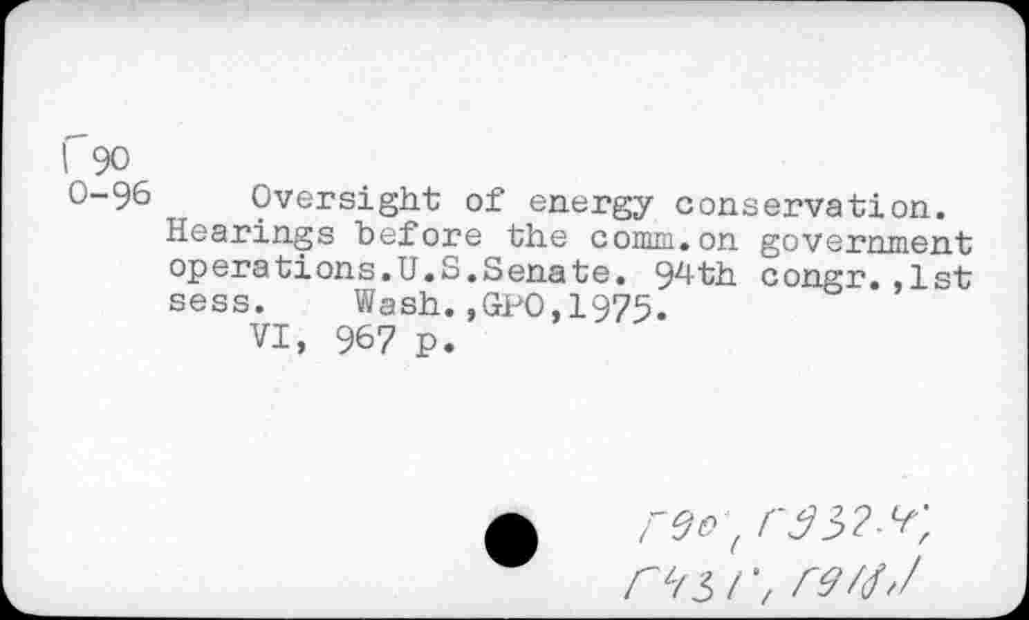 ﻿I 90
0-96 Oversight of energy conservation.
Hearings before the comm.on government operations.U.S.Senate. 94th congr.,1st sess. Wash.,GPO,1975.
VI, 967 p.
r9/(h/